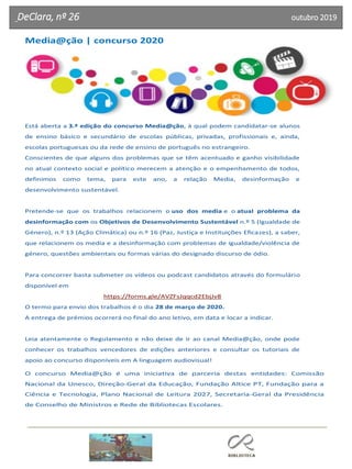 DeClara, nº 26 outubro 2019
Media@ção | concurso 2020
Está aberta a 3.ª edição do concurso Media@ção, à qual podem candidatar-se alunos
de ensino básico e secundário de escolas públicas, privadas, profissionais e, ainda,
escolas portuguesas ou da rede de ensino de português no estrangeiro.
Conscientes de que alguns dos problemas que se têm acentuado e ganho visibilidade
no atual contexto social e político merecem a atenção e o empenhamento de todos,
definimos como tema, para este ano, a relação Media, desinformação e
desenvolvimento sustentável.
Pretende-se que os trabalhos relacionem o uso dos media e o atual problema da
desinformação com os Objetivos de Desenvolvimento Sustentável n.º 5 (Igualdade de
Género), n.º 13 (Ação Climática) ou n.º 16 (Paz, Justiça e Instituições Eficazes), a saber,
que relacionem os media e a desinformação com problemas de igualdade/violência de
género, questões ambientais ou formas várias do designado discurso de ódio.
Para concorrer basta submeter os vídeos ou podcast candidatos através do formulário
disponível em
https://forms.gle/AVZFsJqqcd2EbjJv8
O termo para envio dos trabalhos é o dia 28 de março de 2020.
A entrega de prémios ocorrerá no final do ano letivo, em data e locar a indicar.
Leia atentamente o Regulamento e não deixe de ir ao canal Media@ção, onde pode
conhecer os trabalhos vencedores de edições anteriores e consultar os tutoriais de
apoio ao concurso disponíveis em A linguagem audiovisual!
O concurso Media@ção é uma iniciativa de parceria destas entidades: Comissão
Nacional da Unesco, Direção-Geral da Educação, Fundação Altice PT, Fundação para a
Ciência e Tecnologia, Plano Nacional de Leitura 2027, Secretaria-Geral da Presidência
de Conselho de Ministros e Rede de Bibliotecas Escolares.
 