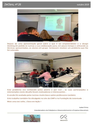 DeClara, nº 26 outubro 2019
Depois de uma apresentação geral sobre o que é ser empreendedor e o design
thinking foi pedido às turmas a sua colaboração para, em pouco tempo e utilizando as
técnicas apresentadas, os alunos em grupo tentassem resolver um problema que lhe
foi colocado.
Este problema era conhecido pelos jovens e por isso , as suas participações e
intervenções neste desafio foram motivadoras e interessantes .
A sessão foi avaliada pelas turmas muito boa e pelos professores também
Este trabalho também foi divulgado no site da CMP e na Fundação da Juventude
Mais uma vez volta , Clara em Ação !
Isabel Pinto
Coordenadora da Cidadania e Desenvolvimento e Projetos Educativos
 