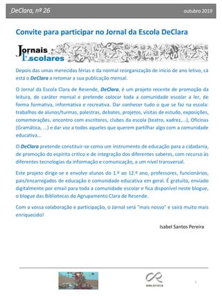 2
Agrupamento Clara de Resende
DeClara, nº 26 outubro 2019
Convite para participar no Jornal da Escola DeClara
Depois das umas merecidas férias e da normal reorganização de início de ano letivo, cá
está o DeClara a retomar a sua publicação mensal.
O Jornal da Escola Clara de Resende, DeClara, é um projeto recente de promoção da
leitura, de caráter mensal e pretende colocar toda a comunidade escolar a ler, de
forma formativa, informativa e recreativa. Dar conhecer tudo o que se faz na escola:
trabalhos de alunos/turmas, palestras, debates, projetos, visitas de estudo, exposições,
comemorações, encontro com escritores, clubes da escola (teatro, xadrez,...), Oficinas
(Gramática, ...) e dar voz a todos aqueles que querem partilhar algo com a comunidade
educativa…
O DeClara pretende constituir-se como um instrumento de educação para a cidadania,
de promoção do espírito critico e de integração dos diferentes saberes, com recurso às
diferentes tecnologias da informação e comunicação, a um nível transversal.
Este projeto dirige-se e envolve alunos do 1.º ao 12.º ano, professores, funcionários,
pais/encarregados de educação e comunidade educativa em geral. É gratuito, enviado
digitalmente por email para toda a comunidade escolar e fica disponível neste blogue,
o blogue das Bibliotecas do Agrupamento Clara de Resende.
Com a vossa colaboração e participação, o Jornal será "mais nosso" e sairá muito mais
enriquecido!
Isabel Santos Pereira
 