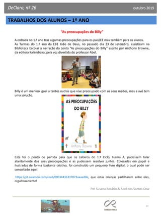 23
DeClara, nº 26 outubro 2019
TRABALHOS DOS ALUNOS – 1º ANO
“As preocupações do Billy”
A entrada no 1.º ano traz algumas preocupações para os pais/EE mas também para os alunos.
As Turmas do 1.º ano da EB1 João de Deus, no passado dia 23 de setembro, assistiram na
Biblioteca Escolar à narração do conto “As preocupações do Billy” escrito por Anthony Browne,
da editora Kalandraka, pela voz divertida do professor Abel.
Billy é um menino igual a tantos outros que vive preocupado com os seus medos, mas a avó tem
uma solução.
Este foi o ponto de partida para que os caloiros do 1.º Ciclo, turma A, pudessem falar
abertamente das suas preocupações e as pudessem resolver juntos. Colocadas em papel e
ilustradas de forma bastante criativa, foi construído um pequeno livro digital, o qual pode ser
consultado aqui:
https://pt.calameo.com/read/00034436337073aaaed0e, que estas crianças partilharam entre eles,
orgulhosamente!
Por Susana Rosário & Abel dos Santos Cruz
 