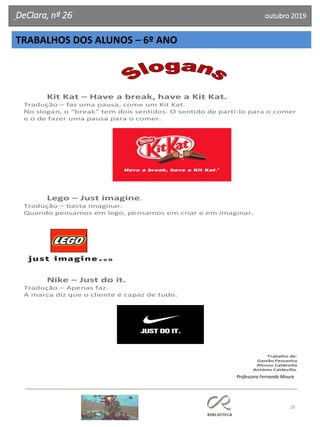 28
DeClara, nº 26 outubro 2019
TRABALHOS DOS ALUNOS – 6º ANO
Kit Kat – Have a break, have a Kit Kat.
Tradução – faz uma pausa, come um Kit Kat.
No slogan, o “break” tem dois sentidos. O sentido de parti-lo para o comer
e o de fazer uma pausa para o comer.
Lego – Just imagine.
Tradução – basta imaginar.
Quando pensamos em lego, pensamos em criar e em imaginar.
Nike – Just do it.
Tradução – Apenas faz.
A marca diz que o cliente é capaz de tudo.
Trabalho de:
Gastão Pessanha
Afonso Caldevilla
António Caldevilla.
Professora Fernanda Moura
 
