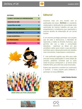 Editorial
Iniciamos mais um ano escolar com as
publicações do nosso DeClara e a excelente
colaboração e dedicação da comunidade nesta
caminhada de intenso trabalho em que nos
empenhamos e envolvemos que representa o
enorme desafio da elaboração de um Jornal
Escolar.
É um enorme privilégio participar num projeto
que dá valor à democracia, à liberdade de
expressão, a todos os Direitos Humanos, que
permite dar voz a toda a comunidade
educativa, expressar os ideais em que
acreditam, pelos quais lutam e que permitem
contribuir para o desenvolvimento de cidadãos
mais conscientes, responsáveis e autónomos.
É com profundo orgulho que olho para cada
uma das nossas publicações! E nesta edição de
outubro, podemos constatar que as aulas
ainda há pouco começaram e já temos tanto
trabalho feito, para além das aulas lecionadas.
Espero que apreciem e aceitem (ou continuem
a aceitar) o nosso convite para colaborar /
participar no nosso DeClara.
Isabel Santos Pereira
3
Agrupamento Clara de Resende
DeClara, nº 26 outubro 2019
EDITORIAL 3
SUGESTÕES DO MÊS 6
O QUE ACONTECEU ... 42
DESAFIOS DO MÊS 5
OS PROFESSORES 53
É BOM SABER ... 55
TRABALHOS DOS ALUNOS 21
O QUE ESTÁ A ACONTECER... 11
CLUBES E OFICINAS DE APRENDIZAGEM 4
BOM ANO LECTIVO 2019/2020
 