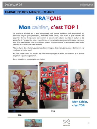 30
DeClara, nº 26 outubro 2019
Os alunos de Francês do 7º ano participaram, em grande número e com entusiasmo, no
concurso lançado pela professora, intitulado “Mon cahier, c’est TOP!” e que consistiu no
seguinte: depois de reverem, aprenderem e pesquisarem alguns aspetos da cultura e da
geografia de França e dos países francófonos, as fronteiras terrestres e marítimas de França, as
suas principais cidades, rios, montanhas e locais e produtos típicos, os alunos decoraram o seu
caderno de Francês com estes motivos.
Alguns alunos desenharam, outros recortaram imagens de jornais, de revistas e da Internet e o
resultado foi muito bom!
No final, cada turma fez na sala de aula uma exposição de todos os cadernos e os alunos
elegeram o que mais gostaram.
Eis os vencedores com os cadernos eleitos!
7ºB
7ºA
TRABALHOS DOS ALUNOS – 7º ANO
Mon Cahier,
c´est TOP!
 
