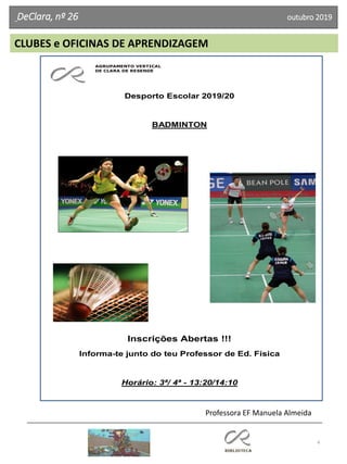 4
DeClara, nº 26 outubro 2019
AGRUPAMENTO VERTICAL
DE CLARA DE RESENDE
Desporto Escolar 2019/20
BADMINTON
Inscrições Abertas !!!
Informa-te junto do teu Professor de Ed. Física
Horário: 3ª/ 4ª - 13:20/14:10
CLUBES e OFICINAS DE APRENDIZAGEM
Professora EF Manuela Almeida
 