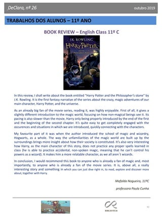 42
TRABALHOS DOS ALUNOS – 11º ANO
DeClara, nº 26 outubro 2019
BOOK REVIEW – English Class 11º C
In this review, I shall write about the book entitled “Harry Potter and the Philosopher’s stone” by
J.K. Rowling. It is the first fantasy narrative of the series about the crazy, magic adventures of our
main character, Harry Potter, and the universe.
As an already big fan of the movie series, reading it, was highly enjoyable. First of all, it gives a
slightly different introduction to the magic world, focusing on how non-magical beings see it. Its
pacing is also slower than the movie, Harry only being properly introduced by the end of the first
and the beginning of the second chapter. It’s quite easy to get completely engaged with the
occurences and situations in which we are introduced, quickly connecting with the characters.
My favourite part of it was when the author introduced the school of magic and wizardry,
Hogwarts, as a whole. The way the unfamiliarities of the magic world are built up by the
surroundings brings more insight about how their society is constituted. It’s also very interesting
how Harry, as the main character of this story, does not practice any proper spells learned in
class (he is able to practice accidental, non-spoken magic, meaning that he can’t control his
powers as a wizard). It makes him a more relatable character, as we all aren´t wizards.
In conclusion, I would recommend this book to anyone who is already a fan of magic and, most
importantly, to anyone who is already a fan of the movie series. It is, above all, a really
interesting story and something in which you can just dive right in, to read, explore and discover more
about, together with Harry.
Mafalda Nogueira, 11ºC
professora Paula Cunha
 