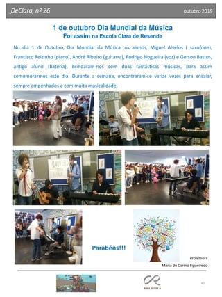 45
DeClara, nº 26 outubro 2019
1 de outubro Dia Mundial da Música
Foi assim na Escola Clara de Resende
No dia 1 de Outubro, Dia Mundial da Música, os alunos, Miguel Alvelos ( saxofone),
Francisco Reizinho (piano), André Ribeiro (guitarra), Rodrigo Nogueira (voz) e Gerson Bastos,
antigo aluno (bateria), brindaram-nos com duas fantásticas músicas, para assim
comemorarmos este dia. Durante a semana, encontraram-se varias vezes para ensaiar,
sempre empenhados e com muita musicalidade.
Parabéns!!!
Professora
Maria do Carmo Figueiredo
 