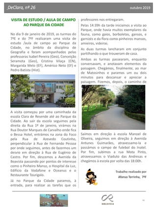 46
VISITA DE ESTUDO / AULA DE CAMPO
AO PARQUE DA CIDADE
No dia 9 de janeiro de 2019, as turmas do
7ºE e do 7ºF realizaram uma visita de
estudo /aula de campo ao Parque da
Cidade, no âmbito da disciplina de
Geografia e foram acompanhados pelas
professoras Isabel Pereira (Geo), Conceição
Seramota (Geo), Cristina Vilaça (CN),
Margarida Melo (EF), Américo Neto (EF) e
Pedro Batista (Hist).
A visita começou por uma caminhada da
escola Clara de Resende até ao Parque da
Cidade. Ao sair da escola seguimos pela
direita da Rua 1º de janeiro, virámos na
Rua Doutor Marques de Carvalho onde fica
o Bessa Hotel, entrámos na zona do Foco
pela Rua de Azevedo Coutinho,
perpendicular à Rua de Fernando Pessoa
por onde seguimos, antes de fazermos um
desvio em direção à Rua de Eugénio de
Castro. Por fim, descemos a Avenida da
Boavista passando por pontos de interesse
como o Pinheiro Manso, o Hospital da Luz,
Edifício da Vodafone e Oceanus e o
Restaurante Tourigalo.
Já no Parque da Cidade paramos, à
entrada, para realizar as tarefas que os
professores nos entregaram.
Pelas 14:39h da tarde iniciamos a visita ao
Parque, onde havia muitos exemplares da
fauna, como gaios, borboletas, gansos, e
garnizés e da flora como pinheiros mansos,
amieiros, videiras.
As duas turmas lancharam em conjunto
partilhando o que trouxeram de casa.
Ambas as turmas passearam, enquanto
conversavam, e anotavam elementos da
paisagem. Chegámos, finalmente, ao mar
de Matosinhos e paramos um ou dois
minutos para descansar e apreciar a
paisagem. Fizemos, depois, o caminho de
regresso à escola pelo interior do parque.
Saímos em direção à escola Manoel de
Oliveira, seguimos em direção à Avenida
Antunes Guimarães, atravessamo-la e
passámos o campo de futebol do Inatel.
Por fim, subimos a rua Mota Pinto,
atravessamos o Viaduto das Andresas e
chegámos à escola por volta das 18:00h.
Trabalho realizado por
Afonso Terrinha, 7ºF
DeClara, nº 26 outubro 2019
 