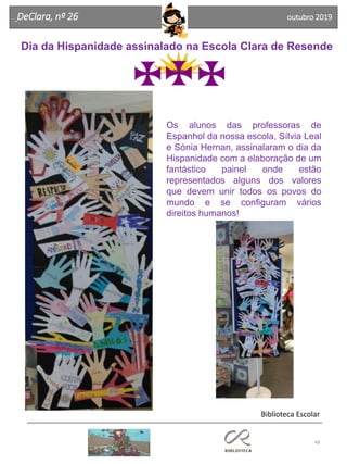 48
DeClara, nº 26 outubro 2019
Dia da Hispanidade assinalado na Escola Clara de Resende
Os alunos das professoras de
Espanhol da nossa escola, Sílvia Leal
e Sónia Hernan, assinalaram o dia da
Hispanidade com a elaboração de um
fantástico painel onde estão
representados alguns dos valores
que devem unir todos os povos do
mundo e se configuram vários
direitos humanos!
Biblioteca Escolar
 
