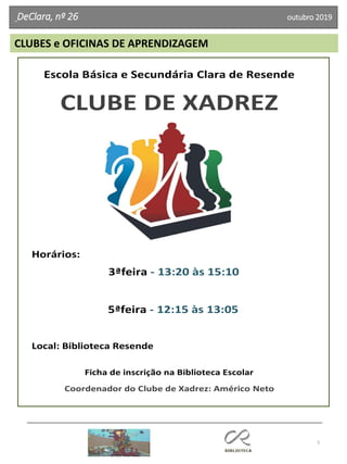 5
DeClara, nº 26 outubro 2019
Escola Básica e Secundária Clara de Resende
CLUBE DE XADREZ
Horários:
3ªfeira - 13:20 às 15:10
5ªfeira - 12:15 às 13:05
Local: Biblioteca Resende
Ficha de inscrição na Biblioteca Escolar
Coordenador do Clube de Xadrez: Américo Neto
CLUBES e OFICINAS DE APRENDIZAGEM
 
