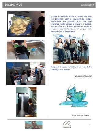 50
DeClara, nº 26 outubro 2019
À saída do Pavilhão estava a chover pelo que
não pudemos fazer a atividade de campo
programada. Na verdade, acho que não
perdemos muito porque a chuva e o outono,
com as folhas das árvores vermelhas, verdes e
amarelas apenas tornavam o parque mais
bonito do que já é realmente.
Chegamos à escola cansados e um bocadinho
molhados, mas felizes!
Maria Rita Silva 8ºB
Fotos de Isabel Pereira
 