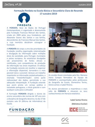 52
A PORDATA, Base de Dados de Portugal
Contemporâneo, é organizada e desenvolvida
pela Fundação Francisco Manuel dos Santos,
criada em 2009 pelos seus fundadores, por
Alexandre Soares dos Santos e sua família,
descendentes de Francisco Manuel dos Santos,
a cuja memória decidiram consagrar a
fundação.
A PORDATA dá corpo a uma das prioridades da
Fundação: recolha, organização, sistematização
e divulgação da informação sobre múltiplas
áreas da sociedade, para Portugal, municípios
e países europeus. As estatísticas divulgadas
são provenientes de fontes oficiais e
certificadas, com competências de produção
de informação nas áreas respetivas. O esforço
da Fundação consiste em recolher e organizar
a informação disponível, tornando-a o mais
possível clara e acessível. Acresce um trabalho
importante na informação contextualizadora, a
chamada “metainformação”, como parte
indissociável dos dados, permitindo a sua
adequada interpretação. A Fundação entende
que assim presta um serviço público à
sociedade portuguesa, a título gratuito e sem
qualquer custo para o utilizador.
A Formação PORDATA dirigida a alunos do
ensino secundário das turmas de 10º ano com
a disciplina de Geografia decorreu no dia 17 de
outubro sala OI (Oficina de Informática) da
Escola.
As sessões foram orientadas pela Dra. Mariana
Vieira Campos formadora da Equipa da
PORDATA e acompanhadas pelas professoras
de Geografia da Escola, Clementina Torres,
Gloria Lemos e Isabel Pereira.
Os alunos perceberam a importância e mais
valia da PORDATA e elevaram os seus
conhecimentos em literacia estatística.
Isabel Santos Pereira
(Biblioteca Escolar)
Formação Pordata na Escola Básica e Secundária Clara de Resende
17 outubro 2019
DeClara, nº 26 outubro 2019
 