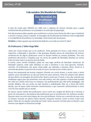 53
DeClara, nº 26 outubro 2019
5 de outubro: Dia Mundial do Professor
A data foi criada pela UNESCO em 1994 com o objetivo de chamar atenção para o papel
fundamental dos professores na sociedade e na instrução da população.
Este dia promove todos aqueles que escolheram o ensino como forma de vida e que se dedicam
a ensinar, crianças, jovens e adultos. A mensagem do Dia Mundial do Professor está na dignidade
e na importância do professor na sociedade, como construtor de pessoas.
Parabéns a todos aqueles que atualmente dedicam a sua vida ao ensino! É obra!
Os Professores | Valter Hugo Mãe
Achei por muito tempo que ia ser professor. Tinha pensado em livros a vida inteira, era-me
imperiosa a dedicação a aprender e não guardava dúvidas acerca da importância de ensinar.
Lembrava-me de alguns professores como se fossem família ou amores proibidos. Tive uma
professora tão bonita e simpática que me serviu de padrão de felicidade absoluta ao menos
entre os meus treze e os quinze anos de idade.
A escola, como mundo completo, podia ser esse lugar perfeito de liberdade intelectual, de
liberdade superior, onde cada indivíduo se vota a encontrar o seu mais genuíno, honesto,
caminho. Os professores são quem ainda pode, por delicado e precioso ofício, tornar-se o
caminho das pedras na porcaria do mundo em que o mundo se tem vindo a tornar.
Nunca tive exatamente de ensinar ninguém. Orientei uns cursos breves, a muito custo, e tento
explicar umas clarividências ao cão que tenho há umas semanas. Sinto-me sempre mais afetivo
do que efetivo na passagem do testemunho. Quero muito que o Freud, o meu cão, entenda que
estabeleço regras para que tenhamos uma vida melhor, mas não suporto a tristeza dele quando
lhe ralho ou o fecho meia hora na marquise. Sei perfeitamente que não tenho pedagogia, não
estudei didática, não sou senão um tipo intuitivo e atabalhoado. Mas sei, e disso não tenho
dúvida, que há quem saiba transmitir conhecimentos e que transmitir conhecimentos é como
criar de novo aquele que os recebe.
Os alunos nascem diante dos professores, uma e outra vez. Surgem de dentro de si mesmos a
partir do entusiasmo e das palavras dos professores que os transformam em melhores versões.
Quantas vezes me senti outro depois de uma aula brilhante. Punha-me a caminho de casa como
se tivesses crescido um palmo inteiro durante cinquenta minutos. Como se fosse muito mais
gente. Cheio de um orgulho comovido por haver tantos assuntos incríveis para se discutir e por
merecer que alguém os discutisse comigo
 