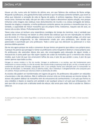 54
DeClara, nº 26 outubro 2019
Houve um dia, numa aula de história do sétimo ano, em que falámos das estátuas da Roma antiga.
Respondi à professora, uma gorduchinha toda contente e que me deixava contente também, que eram os
olhos que induziam a sensação de vida às figuras de pedra. A senhora regozijou. Disse que eu estava
muito certo. Iluminei-me todo, não por ter sido o mais rápido a descortinar aquela solução, mas porque
tínhamos visto imagens das estátuas mais deslumbrantes do mundo e eu estava esmagado de beleza.
Quando me elogiou a resposta, a minha professora contente apenas me premiou a maravilha que era, na
verdade, a capacidade de induzir maravilha que ela própria tinha. Estávamos, naquela sala de aula, ao
menos nós os dois, felizes. Profundamente felizes.
Talvez estas coisas só tenham uma importância nostálgica do tempo da meninice, mas é verdade que
quando estive em Florença me doíam os olhos diante das estátuas que vira em reproduções no sétimo
ano da escola. E o meu coração galopava como se tivesse a cumprir uma sedução antiga, um amor que
começara muito antigamente, se não inteiramente criado por uma professora, sem dúvida que
potenciado e acarinhado por uma professora. Todo o amor que nos oferecem ou potenciam é a mais
preciosa dádiva possível.
Dá-me isto agora porque me ando a convencer de que temos um governo que odeia o seu próprio povo.
E porque me parece que perseguir e tomar os professores como má gente é destruir a nossa própria casa.
Os professores são extensões óbvias dos pais, dos encarregados pela educação de algum miúdo, e
massacrá-los é como pedir que não sejam capazes de cuidar da maravilha que é a meninice dos nossos
miúdos, que é pior do que nos arrancarem telhas da casa, é pior do que perder a casa, é pior do que
comer apenas sopa todos os dias.
Estragar os nossos miúdos é o fim do mundo. Estragar os professores, e as escolas, que são fundamentais para
melhorarem os nossos miúdos, é o fim do mundo. Nas escolas reside a esperança toda de que, um dia, o mundo seja um
condomínio de gente bem formada, apaziguada com a sua condição mortal mas esforçada para se transcender no
alcance da felicidade. E a felicidade, disso já sabemos todos, não é individual. É obrigatoriamente uma conquista para
um coletivo. Porque sozinhos por natureza andam os destituídos de afeto.
As escolas não podem ser transformadas em lugares de guerra. Os professores não podem ser reduzidos
a burocratas e não são elásticos. Não é indiferente ensinar vinte ou trinta pessoas ao mesmo tempo. Os
alunos não podem abdicar da maravilha nem do entusiasmo do conhecimento. E um país que forma os
seus cidadãos e depois os exporta sem piedade e por qualquer preço é um país que enlouqueceu. Um
país que não se ocupa com a delicada tarefa de educar, não serve para nada. Está a suicidar-se. Odeia e
odeia-se.
Autobiografia Imaginária | Valter Hugo Mãe | JL Jornal de Letras, Artes e Ideias | Ano XXII | Nº 1095 | 19 de Setembro
de 2012
 