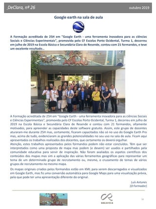 56
DeClara, nº 26 outubro 2019
Google earth na sala de aula
A Formação acreditada de 25H em "Google Earth - uma ferramenta inovadora para as ciências
Sociais e Ciências Experimentais", promovida pelo CF Escolas Porto Ocidental, Turma 1, decorreu
em julho de 2019 na Escola Básica e Secundária Clara de Resende, contou com 21 formandos, e teve
um excelente resultado…
A Formação acreditada de 25H em "Google Earth - uma ferramenta inovadora para as ciências Sociais
e Ciências Experimentais", promovida pelo CF Escolas Porto Ocidental, Turma 1, decorreu em julho de
2019 na Escola Básica e Secundária Clara de Resende e contou com 21 formandos, altamente
motivados, para apreender as capacidades deste software gratuito. Assim, este grupo de docentes
aturaram-me durante 25H mas, certamente, ficaram capacitados não só no uso do Google Earth Pro
mas, acima de tudo, evidenciaram as grandes potencialidades no seu uso na sala de aula. Ficam aqui
apresentados os trabalhos realizados dos docentes, que certamente os deverá orgulhar.
Atenção, estes trabalhos apresentados pelos formandos podem não estar concluídos. Têm que ser
interpretados como uma proposta de mapa mas podem (e devem) ser usados e partilhados pela
comunidade educativa para servir de inspiração. Não foram avaliados os aspetos científicos dos
conteúdos dos mapas mas sim a aplicação das várias ferramentas geográficas para representar um
tema de um determinado grupo de recrutamento ou, mesmo, o cruzamento de temas de vários
grupos de recrutamento no mesmo mapa.
Os mapas originais criados pelos formandos estão em KML para serem descarregados e visualizados
em Google Earth, mas fiz uma conversão automática para Google Maps para uma visualização prévia,
pelo que pode ter uma apresentação diferente do original.
Luís Antunes
(O Formador)
 