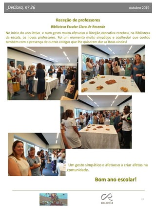 57
DeClara, nº 26 outubro 2019
Receção de professores
Biblioteca Escolar Clara de Resende
No início do ano letivo e num gesto muito afetuoso a Direção executiva recebeu, na Biblioteca
da escola, os novos professores. Foi um momento muito simpático e acolhedor que contou
também com a presença de outros colegas que lhe quiseram dar as Boas vindas!
Um gesto simpático e afetuoso a criar afetos na
comunidade.
Bom ano escolar!
 
