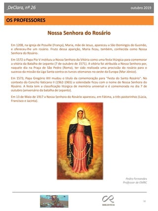 58
OS PROFESSORES
DeClara, nº 26 outubro 2019
Nossa Senhora do Rosário
Em 1208, na igreja de Prouille (França), Maria, mãe de Jesus, apareceu a São Domingos de Gusmão,
e ofereceu-lhe um rosário. Fruto dessa aparição, Maria ficou, também, conhecida como Nossa
Senhora do Rosário.
Em 1572 o Papa Pio V instituiu a Nossa Senhora da Vitória como uma festa litúrgica para comemorar
a vitória da Batalha de Lepanto (7 de outubro de 1571). A vitória foi atribuída a Nossa Senhora por,
naquele dia na Praça de São Pedro (Roma), ter sido realizada uma procissão do rosário para o
sucesso da missão da Liga Santa contra os turcos otomanos no oeste da Europa (Mar Jónico).
Em 1573, Papa Gregório XIII mudou o título da comemoração para "Festa do Santo Rosário". No
contexto do Concílio Vaticano II (1962-1965) a solenidade ficou com o nome de Nossa Senhora do
Rosário. A festa tem a classificação litúrgica de memória universal e é comemorada no dia 7 de
outubro (aniversário da batalha de Lepanto).
Em 13 de Maio de 1917 a Nossa Senhora do Rosário apareceu, em Fátima, a três pastorinhos (Lúcia,
Francisco e Jacinta).
Pedro Fernandes
Professor de EMRC
 