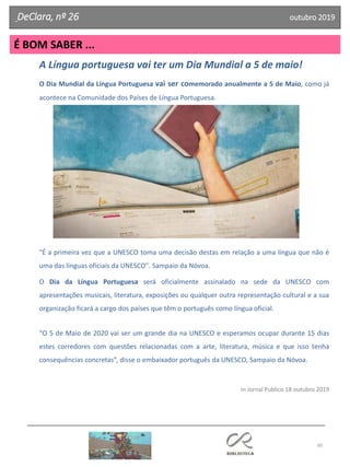 60
É BOM SABER ...
DeClara, nº 26 outubro 2019
A Língua portuguesa vai ter um Dia Mundial a 5 de maio!
O Dia Mundial da Língua Portuguesa vai ser comemorado anualmente a 5 de Maio, como já
acontece na Comunidade dos Países de Língua Portuguesa.
"É a primeira vez que a UNESCO toma uma decisão destas em relação a uma língua que não é
uma das línguas oficiais da UNESCO". Sampaio da Nóvoa.
O Dia da Língua Portuguesa será oficialmente assinalado na sede da UNESCO com
apresentações musicais, literatura, exposições ou qualquer outra representação cultural e a sua
organização ficará a cargo dos países que têm o português como língua oficial.
“O 5 de Maio de 2020 vai ser um grande dia na UNESCO e esperamos ocupar durante 15 dias
estes corredores com questões relacionadas com a arte, literatura, música e que isso tenha
consequências concretas”, disse o embaixador português da UNESCO, Sampaio da Nóvoa.
in Jornal Publico 18 outubro 2019
 
