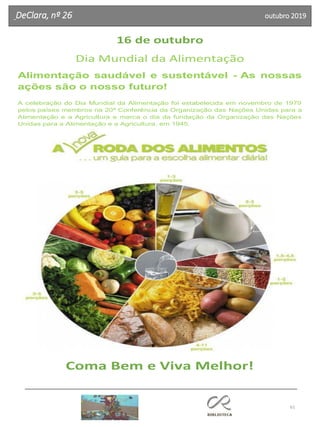 61
DeClara, nº 26 outubro 2019
16 de outubro
Dia Mundial da Alimentação
Alimentação saudável e sustentável - As nossas
ações são o nosso futuro!
A celebração do Dia Mundial da Alimentação foi estabelecida em novembro de 1979
pelos países membros na 20ª Conferência da Organização das Nações Unidas para a
Alimentação e a Agricultura e marca o dia da fundação da Organização das Nações
Unidas para a Alimentação e a Agricultura, em 1945.
Coma Bem e Viva Melhor!
 