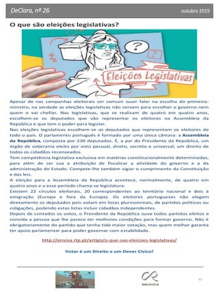 63
DeClara, nº 26 outubro 2019
O que são eleições legislativas?
Apesar de nas campanhas eleitorais ser comum ouvir falar na escolha do primeiro-
ministro, na verdade as eleições legislativas não servem para escolher o governo nem
quem o vai chefiar. Nas legislativas, que se realizam de quatro em quatro anos,
escolhem-se os deputados que vão representar os eleitores na Assembleia da
República e que tem o poder para legislar.
Nas eleições legislativas escolhem-se os deputados que representam os eleitores de
todo o país. O parlamento português é formado por uma única câmara: a Assembleia
da República, composta por 230 deputados. É, a par do Presidente da República, um
órgão de soberania eleito por voto pessoal, direto, secreto e universal, um direito de
todos os cidadãos recenseados.
Tem competência legislativa exclusiva em matérias constitucionalmente determinadas,
para além de ser sua a atribuição de fiscalizar a atividade do governo e a da
administração do Estado. Compete-lhe também vigiar o cumprimento da Constituição
e das leis.
A eleição para a Assembleia da República acontece, normalmente, de quatro em
quatro anos e a esse período chama-se legislatura.
Existem 22 círculos eleitorais, 20 correspondentes ao território nacional e dois à
emigração (Europa e fora da Europa). Os eleitores portugueses não elegem
diretamente os deputados pois votam em listas plurinominais, de partidos políticos ou
coligações, podendo estas listas incluir cidadãos independentes.
Depois de contados os votos, o Presidente da República ouve todos partidos eleitos e
convida a pessoa que lhe parece ter melhores condições para formar governo. Não é
obrigatoriamente do partido que tenha tido maior votação, mas quem melhor garanta
ter apoio parlamentar para poder governar com estabilidade.
http://ensina.rtp.pt/artigo/o-que-sao-eleicoes-legislativas/
Votar é um Direito e um Dever Cívico!
 