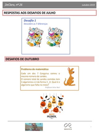 7
RESPOSTAS AOS DESAFIOS DE JULHO
DESAFIOS DE OUTUBRO
Desafio 1
Descobre as 7 diferenças
DeClara, nº 26 outubro 2019
Problema de matemática
Cada um dos 7 Cangurus comeu o
mesmo número de sandes.
O número total de sandes comidas tem
3 algarismos e é da forma 3 _0. Qual é o
algarismo que falta no meio?
Professor Artur Neri
 