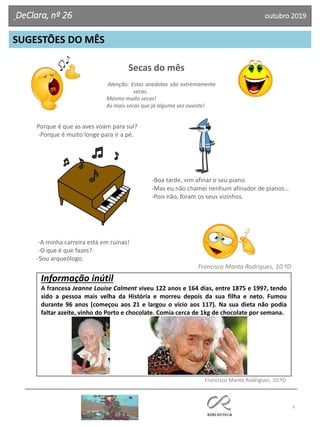 Secas do mês
Atenção: Estas anedotas são extremamente
secas.
Mesmo muito secas!
As mais secas que já alguma vez ouviste!
9
SUGESTÕES DO MÊS
DeClara, nº 26 outubro 2019
Porque é que as aves voam para sul?
-Porque é muito longe para ir a pé.
-Boa tarde, vim afinar o seu piano.
-Mas eu não chamei nenhum afinador de pianos…
-Pois não, foram os seus vizinhos.
-A minha carreira está em ruínas!
-O que é que fazes?
-Sou arqueólogo.
Francisco Manta Rodrigues, 10.ºD
Informação inútil
A francesa Jeanne Louise Calment viveu 122 anos e 164 dias, entre 1875 e 1997, tendo
sido a pessoa mais velha da História e morreu depois da sua filha e neto. Fumou
durante 96 anos (começou aos 21 e largou o vício aos 117). Na sua dieta não podia
faltar azeite, vinho do Porto e chocolate. Comia cerca de 1kg de chocolate por semana.
Francisco Manta Rodrigues, 10.ºD
 