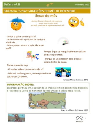Francisco Manta Rodrigues, 10.ºD
Secas do mês
Atenção: Estas anedotas são extremamente
secas. Mesmo muito secas!
As mais secas que já alguma vez ouviste!
5
Biblioteca Escolar: SUGESTÕES DO MÊS DE DEZEMBRO
DeClara, nº 28 dezembro 2019
INFORMAÇÃO INÚTIL:
Separados por 6682 km, e apesar de se encontrarem em continentes diferentes,
a Finlândia e a Coreia do Norte têm apenas um país a separá-los: a Rússia.
Francisco Manta Rodrigues, 10.ºD
-Amor, o que é que se passa?
-Acho que estou a precisar de tempo e
distância…
-Mas queres calcular a velocidade de
quê?
Porque é que os mergulhadores se atiram
do barco para trás?
-Porque se se atirassem para a frente,
caíam dentro do barco.
Numa operação stop:
-O senhor sabe a que velocidade ia?
-Não sei, senhor guarda, o meu ponteiro só
vai até aos 240km/h.
 
