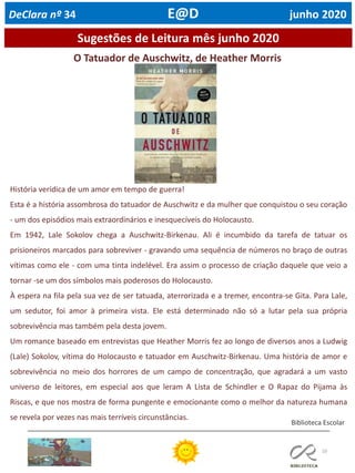 10
Sugestões de Leitura mês junho 2020
Biblioteca Escolar
DeClara nº 34 E@D junho 2020
O Tatuador de Auschwitz, de Heather Morris
História verídica de um amor em tempo de guerra!
Esta é a história assombrosa do tatuador de Auschwitz e da mulher que conquistou o seu coração
- um dos episódios mais extraordinários e inesquecíveis do Holocausto.
Em 1942, Lale Sokolov chega a Auschwitz-Birkenau. Ali é incumbido da tarefa de tatuar os
prisioneiros marcados para sobreviver - gravando uma sequência de números no braço de outras
vítimas como ele - com uma tinta indelével. Era assim o processo de criação daquele que veio a
tornar -se um dos símbolos mais poderosos do Holocausto.
À espera na fila pela sua vez de ser tatuada, aterrorizada e a tremer, encontra-se Gita. Para Lale,
um sedutor, foi amor à primeira vista. Ele está determinado não só a lutar pela sua própria
sobrevivência mas também pela desta jovem.
Um romance baseado em entrevistas que Heather Morris fez ao longo de diversos anos a Ludwig
(Lale) Sokolov, vítima do Holocausto e tatuador em Auschwitz-Birkenau. Uma história de amor e
sobrevivência no meio dos horrores de um campo de concentração, que agradará a um vasto
universo de leitores, em especial aos que leram A Lista de Schindler e O Rapaz do Pijama às
Riscas, e que nos mostra de forma pungente e emocionante como o melhor da natureza humana
se revela por vezes nas mais terríveis circunstâncias.
 