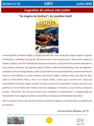 11
Sugestões de Leitura mês junho
“As viagens de Gulliver”, de Jonathan Swift
Lemuel Gulliver, cavalheiro inglês, cirurgião de profissão, narra nesta obra quatro viagens a lugares
mirabolantes, realizadas ao longo de “dezasseis anos e mais de sete meses”. Na primeira viagem, é
levado a Lilliput, uma ilha habitada por pessoas minúsculas, cujo tamanho faz parecer absurdas as
suas crenças e disputas. Na segunda viagem, Gulliver acaba em Brobdingnag, reino dos gigantes,
sociedade cheia de desigualdades, onde se apercebe da monstruosidade dos comportamentos do
Homem e dos defeitos do corpo humano. Na terceira viagem, Gulliver visita uma série de ilhas
onde o conhecimento falha o alvo e se mostra errada a ideia que o homem tem acerca da
imortalidade. Na última viagem, Gulliver é levado ao país dos Houyhnhnms, cavalos racionais, que
partilham o seu território com Yahoos, humanos selvagens e irracionais, o que mostra a visão dos
animais “irracionais” dos humanos como seres irracionais e monstruosos e a degeneração da
humanidade. Estas viagens resultam numa drástica mudança da mentalidade de Gulliver.
Esta é uma obra satírica em que Swift critica o estado da Inglaterra no século XVIII e os defeitos do
ser humano.
Francisco Manta Rodrigues, 10.º D
DeClara nº 34 E@D junho 2020
 