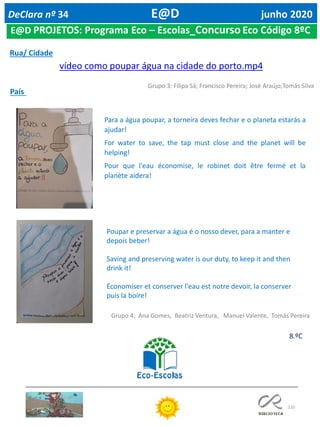 110
E@D PROJETOS: Programa Eco – Escolas_Concurso Eco Código 8ºC
DeClara nº 34 E@D junho 2020
8.ºC
Rua/ Cidade
vídeo como poupar água na cidade do porto.mp4
Grupo 3: Filipa Sá; Francisco Pereira; José Araújo;Tomás Silva
País
Para a água poupar, a torneira deves fechar e o planeta estarás a
ajudar!
For water to save, the tap must close and the planet will be
helping!
Pour que l'eau économise, le robinet doit être fermé et la
planète aidera!
Poupar e preservar a água é o nosso dever, para a manter e
depois beber!
Saving and preserving water is our duty, to keep it and then
drink it!
Économiser et conserver l'eau est notre devoir, la conserver
puis la boire!
Grupo 4: Ana Gomes, Beatriz Ventura, Manuel Valente, Tomás Pereira
 