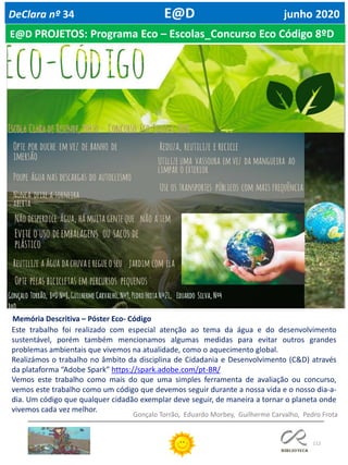 112
DeClara nº 34 E@D junho 2020
Memória Descritiva – Póster Eco- Código
Este trabalho foi realizado com especial atenção ao tema da água e do desenvolvimento
sustentável, porém também mencionamos algumas medidas para evitar outros grandes
problemas ambientais que vivemos na atualidade, como o aquecimento global.
Realizámos o trabalho no âmbito da disciplina de Cidadania e Desenvolvimento (C&D) através
da plataforma “Adobe Spark” https://spark.adobe.com/pt-BR/
Vemos este trabalho como mais do que uma simples ferramenta de avaliação ou concurso,
vemos este trabalho como um código que devemos seguir durante a nossa vida e o nosso dia-a-
dia. Um código que qualquer cidadão exemplar deve seguir, de maneira a tornar o planeta onde
vivemos cada vez melhor.
Gonçalo Torrão, Eduardo Morbey, Guilherme Carvalho, Pedro Frota
E@D PROJETOS: Programa Eco – Escolas_Concurso Eco Código 8ºD
 