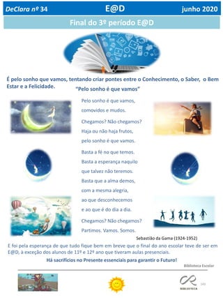 143
DeClara nº 34 E@D junho 2020
Final do 3º período E@D
É pelo sonho que vamos, tentando criar pontes entre o Conhecimento, o Saber, o Bem
Estar e a Felicidade.
Sebastião da Gama (1924-1952)
“Pelo sonho é que vamos”
Pelo sonho é que vamos,
comovidos e mudos.
Chegamos? Não chegamos?
Haja ou não haja frutos,
pelo sonho é que vamos.
Basta a fé no que temos.
Basta a esperança naquilo
que talvez não teremos.
Basta que a alma demos,
com a mesma alegria,
ao que desconhecemos
e ao que é do dia a dia.
Chegamos? Não chegamos?
Partimos. Vamos. Somos.
E foi pela esperança de que tudo fique bem em breve que o final do ano escolar teve de ser em
E@D, à exceção dos alunos de 11º e 12º ano que tiveram aulas presenciais.
Há sacrifícios no Presente essenciais para garantir o Futuro!
Biblioteca Escolar
 