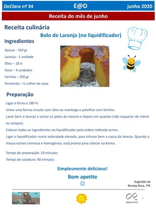 17
Receita do mês de junho
Receita culinária
Ingredientes
Preparação
Sugestão de
Renata Rosa, 7ºE
Simplesmente delicioso!
Bom apetite
☺
DeClara nº 34 E@D junho 2020
Bolo de Laranja (no liquidificador)
Açúcar - 350 gr
Laranja - 1 unidade
Óleo – 18 cl
Ovos – 4 unidades
Farinha – 250 gr
Fermento – ½ colher de sopa
Tempo de preparação: 10 minutos
Tempo de cozedura: 40 minutos
Ligar o forno a 180 ºc
Untar uma forma circular com óleo ou manteiga e polvilhar com farinha.
Lavar bem a laranja e cortar os polos da mesma e depois em quartos (não esquecer de retirar
os caroços).
Colocar todos os ingredientes no liquidificador pela ordem indicada acima.
Ligar o liquidificador numa velocidade elevada, para triturar bem a casca da laranja. Quando a
massa estiver cremosa e homogénea, está pronto para colocar na forma.
 
