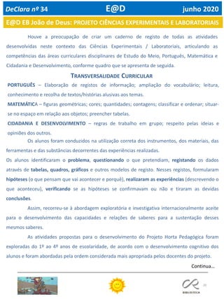 20
Houve a preocupação de criar um caderno de registo de todas as atividades
desenvolvidas neste contexto das Ciências Experimentais / Laboratoriais, articulando as
competências das áreas curriculares disciplinares de Estudo do Meio, Português, Matemática e
Cidadania e Desenvolvimento, conforme quadro que se apresenta de seguida.
TRANSVERSALIDADE CURRICULAR
PORTUGUÊS – Elaboração de registos de informação; ampliação do vocabulário; leitura,
conhecimento e recolha de textos/histórias alusivas aos temas.
MATEMÁTICA – figuras geométricas; cores; quantidades; contagens; classificar e ordenar; situar-
se no espaço em relação aos objetos; preencher tabelas.
CIDADANIA E DESENVOLVIMENTO – regras de trabalho em grupo; respeito pelas ideias e
opiniões dos outros.
E@D EB João de Deus: PROJETO CIÊNCIAS EXPERIMENTAIS E LABORATORIAIS
DeClara nº 34 E@D junho 2020
Continua…
Os alunos foram conduzidos na utilização correta dos instrumentos, dos materiais, das
ferramentas e das substâncias decorrentes das experiências realizadas.
Os alunos identificaram o problema, questionando o que pretendiam, registando os dados
através de tabelas, quadros, gráficos e outros modelos de registo. Nesses registos, formularam
hipóteses (o que pensam que vai acontecer e porquê), realizaram as experiências (descrevendo o
que aconteceu), verificando se as hipóteses se confirmavam ou não e tiraram as devidas
conclusões.
Assim, recorreu-se à abordagem exploratória e investigativa internacionalmente aceite
para o desenvolvimento das capacidades e relações de saberes para a sustentação desses
mesmos saberes.
As atividades propostas para o desenvolvimento do Projeto Horta Pedagógica foram
exploradas do 1º ao 4º anos de escolaridade, de acordo com o desenvolvimento cognitivo dos
alunos e foram abordadas pela ordem considerada mais apropriada pelos docentes do projeto.
 