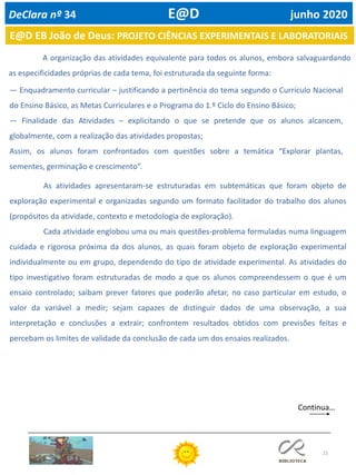 21
A organização das atividades equivalente para todos os alunos, embora salvaguardando
as especificidades próprias de cada tema, foi estruturada da seguinte forma:
— Enquadramento curricular – justificando a pertinência do tema segundo o Currículo Nacional
do Ensino Básico, as Metas Curriculares e o Programa do 1.º Ciclo do Ensino Básico;
— Finalidade das Atividades – explicitando o que se pretende que os alunos alcancem,
globalmente, com a realização das atividades propostas;
Assim, os alunos foram confrontados com questões sobre a temática “Explorar plantas,
sementes, germinação e crescimento”.
E@D EB João de Deus: PROJETO CIÊNCIAS EXPERIMENTAIS E LABORATORIAIS
DeClara nº 34 E@D junho 2020
Continua…
As atividades apresentaram-se estruturadas em subtemáticas que foram objeto de
exploração experimental e organizadas segundo um formato facilitador do trabalho dos alunos
(propósitos da atividade, contexto e metodologia de exploração).
Cada atividade englobou uma ou mais questões-problema formuladas numa linguagem
cuidada e rigorosa próxima da dos alunos, as quais foram objeto de exploração experimental
individualmente ou em grupo, dependendo do tipo de atividade experimental. As atividades do
tipo investigativo foram estruturadas de modo a que os alunos compreendessem o que é um
ensaio controlado; saibam prever fatores que poderão afetar, no caso particular em estudo, o
valor da variável a medir; sejam capazes de distinguir dados de uma observação, a sua
interpretação e conclusões a extrair; confrontem resultados obtidos com previsões feitas e
percebam os limites de validade da conclusão de cada um dos ensaios realizados.
 