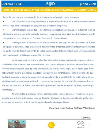 22
Continua…
Desta forma, houve a preocupação de preparar este subprojeto tendo em conta:
• Recursos didáticos – equipamentos e dispositivos duradouros e materiais consumíveis
necessários para a realização do conjunto das atividades propostas;
• Aprendizagens esperadas – do domínio conceptual, processual e atitudinal, que as
atividades, no seu conjunto, poderão promover nos alunos, com vista ao desenvolvimento de
competências preconizadas no Currículo Nacional do Ensino Básico;
• Avaliação das atividades – os alunos deverão ser capazes de responder de forma
adequada a questões, após a realização das atividades propostas. Embora estejam apresentadas
na parte final do desenvolvimento de todas as atividades, tal não impede que se vá explorando
com os alunos à medida que se progride no tema.
E@D EB João de Deus: PROJETO CIÊNCIAS EXPERIMENTAIS E LABORATORIAIS
DeClara nº 34 E@D junho 2020
Neste contexto de interrupção das atividades letivas presenciais, algumas destas
atividades não puderam ser concretizadas, mas antes adaptadas e foram desenvolvidas em
contexto individual em casa de cada um dos nossos alunos, numa lógica de “A nossa casa é um
laboratório”. Foram propostas atividades exequíveis de concretização com materiais de que
todos dispomos em contexto doméstico, designadamente a substituição de materiais próprios
de laboratório por outros de utilização comum no lar (em vez de um tubo de ensaio um frasco;
em vez de uma tina de vidro, uma bacia ou alguidar; em vez de uma placa de Petri, uma tampa
de frasco; …).
As atividades propostas foram acompanhadas pelos docentes responsáveis pelo
projeto em estreita articulação com os docentes titulares de turma, concebendo guiões das
experiências a realizar e de fichas de registo das referidas experiências.
Professora Ivone Cunha e Professor Vítor Gomes
 