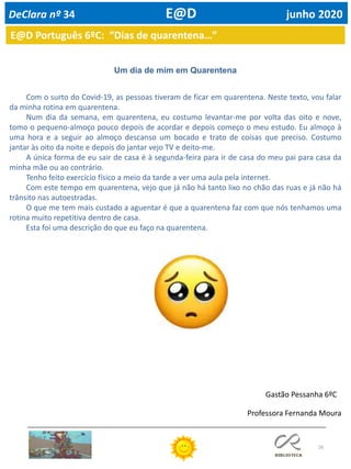 26
E@D Português 6ºC: “Dias de quarentena…”
Um dia de mim em Quarentena
Com o surto do Covid-19, as pessoas tiveram de ficar em quarentena. Neste texto, vou falar
da minha rotina em quarentena.
Num dia da semana, em quarentena, eu costumo levantar-me por volta das oito e nove,
tomo o pequeno-almoço pouco depois de acordar e depois começo o meu estudo. Eu almoço à
uma hora e a seguir ao almoço descanso um bocado e trato de coisas que preciso. Costumo
jantar às oito da noite e depois do jantar vejo TV e deito-me.
A única forma de eu sair de casa é à segunda-feira para ir de casa do meu pai para casa da
minha mãe ou ao contrário.
Tenho feito exercício físico a meio da tarde a ver uma aula pela internet.
Com este tempo em quarentena, vejo que já não há tanto lixo no chão das ruas e já não há
trânsito nas autoestradas.
O que me tem mais custado a aguentar é que a quarentena faz com que nós tenhamos uma
rotina muito repetitiva dentro de casa.
Esta foi uma descrição do que eu faço na quarentena.
Gastão Pessanha 6ºC
DeClara nº 34 E@D junho 2020
Professora Fernanda Moura
 