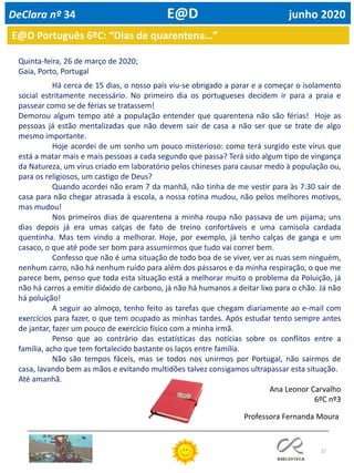 27
E@D Português 6ºC: “Dias de quarentena…”
Quinta-feira, 26 de março de 2020;
Gaia, Porto, Portugal
Há cerca de 15 dias, o nosso país viu-se obrigado a parar e a começar o isolamento
social estritamente necessário. No primeiro dia os portugueses decidem ir para a praia e
passear como se de férias se tratassem!
Demorou algum tempo até a população entender que quarentena não são férias! Hoje as
pessoas já estão mentalizadas que não devem sair de casa a não ser que se trate de algo
mesmo importante.
Hoje acordei de um sonho um pouco misterioso: como terá surgido este vírus que
está a matar mais e mais pessoas a cada segundo que passa? Terá sido algum tipo de vingança
da Natureza, um vírus criado em laboratório pelos chineses para causar medo à população ou,
para os religiosos, um castigo de Deus?
Quando acordei não eram 7 da manhã, não tinha de me vestir para às 7:30 sair de
casa para não chegar atrasada à escola, a nossa rotina mudou, não pelos melhores motivos,
mas mudou!
Nos primeiros dias de quarentena a minha roupa não passava de um pijama; uns
dias depois já era umas calças de fato de treino confortáveis e uma camisola cardada
quentinha. Mas tem vindo a melhorar. Hoje, por exemplo, já tenho calças de ganga e um
casaco, o que até pode ser bom para assumirmos que tudo vai correr bem.
Confesso que não é uma situação de todo boa de se viver, ver as ruas sem ninguém,
nenhum carro, não há nenhum ruído para além dos pássaros e da minha respiração, o que me
parece bem, penso que toda esta situação está a melhorar muito o problema da Poluição, já
não há carros a emitir dióxido de carbono, já não há humanos a deitar lixo para o chão. Já não
há poluição!
A seguir ao almoço, tenho feito as tarefas que chegam diariamente ao e-mail com
exercícios para fazer, o que tem ocupado as minhas tardes. Após estudar tento sempre antes
de jantar, fazer um pouco de exercício físico com a minha irmã.
Penso que ao contrário das estatísticas das notícias sobre os conflitos entre a
família, acho que tem fortalecido bastante os laços entre família.
Não são tempos fáceis, mas se todos nos unirmos por Portugal, não sairmos de
casa, lavando bem as mãos e evitando multidões talvez consigamos ultrapassar esta situação.
Até amanhã.
Ana Leonor Carvalho
6ºC nº3
DeClara nº 34 E@D junho 2020
Professora Fernanda Moura
 