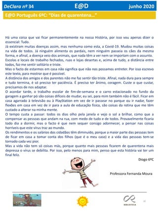 30
E@D Português 6ºC: “Dias de quarentena…”
Há uma coisa que vai ficar permanentemente na nossa História, por isso vou apenas dizer o
essencial: Tudo.
Já existiram muitas doenças assim, mas nenhuma como esta, a Covid-19. Mudou muitas coisas
na vida de todos. Já ninguém alimenta os pardais, nem ninguém passeia os cães da mesma
forma, e afinal, a doença veio dos animais, que nada têm a ver nem se importam com o assunto.
Escolas e locais de trabalho fechados, ruas e lojas desertas e, acima de tudo, a distância entre
todos, faz-me sentir solitário e triste.
Mas o facto de estarmos em casa não significa que não nos possamos entreter. Por isso escrevo
este texto, para mostrar que é possível.
A distância dos amigos e dos parentes não me faz sentir tão triste. Afinal, nada dura para sempre
e tudo termina, é só preciso ter paciência. É preciso ter ânimo, coragem. Custe o que custar,
precisamos de nos adaptar.
O acordar tarde, o trabalho escolar de fim-de-semana e o carro estacionado no fundo da
garagem a ganhar pó são coisas difíceis de mudar, eu sei, para mim também não é fácil. Ficar em
casa agarrado à televisão ou à PlayStation em vez de ir passear no parque ou ir nadar, fazer
flexões em casa em vez de ir para a aula de educação física, são coisas da rotina que me têm
custado a alterar na minha mente.
O tempo custa a passar: todos os dias olho pela janela e vejo o sol a brilhar, como que a
compensar as pessoas que andam na rua, com medo de tudo e de todos. Provavelmente ficaria
todo dia a dormir, mas o facto é que nem sequer consigo adormecer, a pensar nas coisas
horríveis que este vírus traz ao mundo.
Os rendimentos e os salários dos cidadãos têm diminuído, porque a maior parte das pessoas tem
de ficar em casa a tomar conta dos filhos (que é o meu caso) e a vida das pessoas tem-se
tornado cada vez pior.
Mas a vida não tem só coisas más, porque quanto mais pessoas ficarem de quarentena mais
depressa o vírus se debilita. Por isso, pelo menos para mim, penso que esta história vai ter um
final feliz.
Diogo 6ºC
DeClara nº 34 E@D junho 2020
Professora Fernanda Moura
 