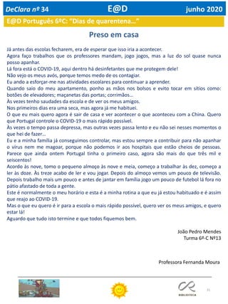 31
E@D Português 6ºC: “Dias de quarentena…”
Preso em casa
Já antes das escolas fecharem, era de esperar que isso iria a acontecer.
Agora faço trabalhos que os professores mandam, jogo jogos, mas a luz do sol quase nunca
posso apanhar.
Lá fora está o COVID-19, aqui dentro há desinfetantes que me protegem dele!
Não vejo os meus avós, porque temos medo de os contagiar.
Eu ando a esforçar-me nas atividades escolares para continuar a aprender.
Quando saio do meu apartamento, ponho as mãos nos bolsos e evito tocar em sítios como:
botões de elevadores; maçanetas das portas; corrimãos…
Às vezes tenho saudades da escola e de ver os meus amigos.
Nos primeiros dias era uma seca, mas agora já me habituei.
O que eu mais quero agora é sair de casa e ver acontecer o que aconteceu com a China. Quero
que Portugal controle o COVID-19 o mais rápido possível.
Às vezes o tempo passa depressa, mas outras vezes passa lento e eu não sei nesses momentos o
que hei de fazer…
Eu e a minha família já conseguimos controlar, mas estou sempre a contribuir para não apanhar
o vírus nem me magoar, porque não podemos ir aos hospitais que estão cheios de pessoas.
Parece que ainda ontem Portugal tinha o primeiro caso, agora são mais do que três mil e
seiscentos!
Acordo às nove, tomo o pequeno almoço às nove e meia, começo a trabalhar às dez, começo a
ler às doze. Às treze acabo de ler e vou jogar. Depois do almoço vemos um pouco de televisão.
Depois trabalho mais um pouco e antes de jantar em família jogo um pouco de futebol lá fora no
pátio afastado de toda a gente.
Este é normalmente o meu horário e esta é a minha rotina a que eu já estou habituado e é assim
que reajo ao COVID-19.
Mas o que eu quero é ir para a escola o mais rápido possível, quero ver os meus amigos, e quero
estar lá!
Aguardo que tudo isto termine e que todos fiquemos bem.
João Pedro Mendes
Turma 6º-C Nº13
DeClara nº 34 E@D junho 2020
Professora Fernanda Moura
 