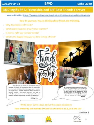 32
E@D Inglês 8º A: Friendship and BFF Best Friends Forever
DeClara nº 34 E@D junho 2020
Watch the video: https://www.passiton.com/inspirational-stories-tv-spots/75-old-friends
Now it’s your turn. You are thinking about friends and friendship.
• Why do people need friends?
• What quality/qualities bring friends together?
• Is there a right way to make friends?
• What is the biggest thing you’ve done to help a friend?
Texts written by the students of Class 8.A and classes 10.B, 10.E and 10.F
Write down some ideas about the above questions
(Continua…)
 