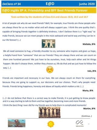 33
E@D Inglês 8º A: Friendship and BFF Best Friends Forever
Texts written by the students of Class 8.A and classes 10.B, 10.E and 10.F
A lot of people ask why do we need friends? Well, for example, true friends are those people who
are always there for us no matter what and will always support you. I think the one quality that´s
capable of bringing friends together is definitely kindness. I don´t believe there is a "right way" to
make friends, because we can meet people in the most awkward and weird way and they can be in
our life forever! (…)
Mafalda, 8ºA
We all need someone to hug, a friendly shoulder to cry, someone who inspires and gives us hope,
a helpful hand from “someone” that are our friends! They are always there and we can count on
them one hundred percent! We just have to be ourselves, trust, help each other and let things
happen. We don’t choose them, neither they choose us; life do that and we just have to follow the
way. (…)
Inês, 8ºA
Friends are important and necessary in our lives. We can always count on them for everything
because they are going to support us, our decisions and our choices. That’s why people need
friends. Friends bring happiness, honesty and above all loyalty which matters a lot. (…)
Marta, 8ºA
(…) I do not believe that there is a correct way to make friends; it is just getting to know people
and in a way starting to talk to them and live together, becoming more and more friends.
I think the best thing I ever did for my friends was to help them in complicated moments!
Martim, 8ºA
(Continua…)
DeClara nº 34 E@D junho 2020
 