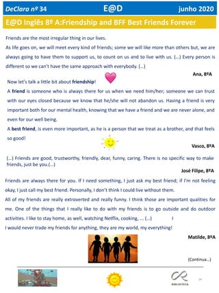 34
E@D Inglês 8º A:Friendship and BFF Best Friends Forever
Friends are the most irregular thing in our lives.
As life goes on, we will meet every kind of friends; some we will like more than others but, we are
always going to have them to support us, to count on us and to live with us. (…) Every person is
different so we can’t have the same approach with everybody. (…)
Ana, 8ºA
Now let's talk a little bit about friendship!
A friend is someone who is always there for us when we need him/her; someone we can trust
with our eyes closed because we know that he/she will not abandon us. Having a friend is very
important both for our mental health, knowing that we have a friend and we are never alone, and
even for our well being.
A best friend, is even more important, as he is a person that we treat as a brother, and that feels
so good!
Vasco, 8ºA
(…) Friends are good, trustworthy, friendly, dear, funny, caring. There is no specific way to make
friends, just be you.(…)
José Filipe, 8ºA
Friends are always there for you. If I need something, I just ask my best friend; if I’m not feeling
okay, I just call my best friend. Personally, I don’t think I could live without them.
All of my friends are really extroverted and really funny. I think those are important qualities for
me. One of the things that I really like to do with my friends is to go outside and do outdoor
activities. I like to stay home, as well, watching Netflix, cooking, ... (…) I
I would never trade my friends for anything, they are my world, my everything!
Matilde, 8ºA
(Continua…)
DeClara nº 34 E@D junho 2020
 