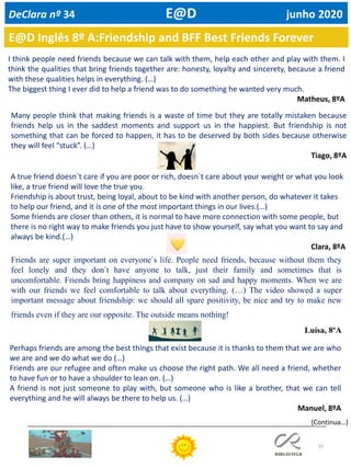 35
E@D Inglês 8º A:Friendship and BFF Best Friends Forever
I think people need friends because we can talk with them, help each other and play with them. I
think the qualities that bring friends together are: honesty, loyalty and sincerety, because a friend
with these qualities helps in everything. (…)
The biggest thing I ever did to help a friend was to do something he wanted very much.
Matheus, 8ºA
Many people think that making friends is a waste of time but they are totally mistaken because
friends help us in the saddest moments and support us in the happiest. But friendship is not
something that can be forced to happen, it has to be deserved by both sides because otherwise
they will feel “stuck”. (…)
Tiago, 8ºA
A true friend doesn`t care if you are poor or rich, doesn`t care about your weight or what you look
like, a true friend will love the true you.
Friendship is about trust, being loyal, about to be kind with another person, do whatever it takes
to help our friend, and it is one of the most important things in our lives.(…)
Some friends are closer than others, it is normal to have more connection with some people, but
there is no right way to make friends you just have to show yourself, say what you want to say and
always be kind.(…)
Clara, 8ºA
Friends are super important on everyone´s life. People need friends, because without them they
feel lonely and they don´t have anyone to talk, just their family and sometimes that is
uncomfortable. Friends bring happiness and company on sad and happy moments. When we are
with our friends we feel comfortable to talk about everything. (…) The video showed a super
important message about friendship: we should all spare positivity, be nice and try to make new
friends even if they are our opposite. The outside means nothing!
Luísa, 8ºA
Perhaps friends are among the best things that exist because it is thanks to them that we are who
we are and we do what we do (…)
Friends are our refugee and often make us choose the right path. We all need a friend, whether
to have fun or to have a shoulder to lean on. (…)
A friend is not just someone to play with, but someone who is like a brother, that we can tell
everything and he will always be there to help us. (…)
Manuel, 8ºA
(Continua…)
DeClara nº 34 E@D junho 2020
 