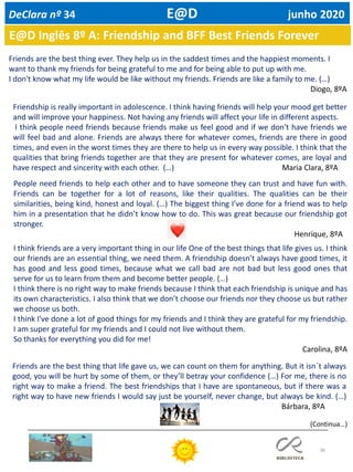 36
E@D Inglês 8º A: Friendship and BFF Best Friends Forever
Friends are the best thing ever. They help us in the saddest times and the happiest moments. I
want to thank my friends for being grateful to me and for being able to put up with me.
I don't know what my life would be like without my friends. Friends are like a family to me. (…)
Diogo, 8ºA
Friendship is really important in adolescence. I think having friends will help your mood get better
and will improve your happiness. Not having any friends will affect your life in different aspects.
I think people need friends because friends make us feel good and if we don't have friends we
will feel bad and alone. Friends are always there for whatever comes, friends are there in good
times, and even in the worst times they are there to help us in every way possible. I think that the
qualities that bring friends together are that they are present for whatever comes, are loyal and
have respect and sincerity with each other. (…) Maria Clara, 8ºA
People need friends to help each other and to have someone they can trust and have fun with.
Friends can be together for a lot of reasons, like their qualities. The qualities can be their
similarities, being kind, honest and loyal. (…) The biggest thing I’ve done for a friend was to help
him in a presentation that he didn’t know how to do. This was great because our friendship got
stronger.
Henrique, 8ºA
I think friends are a very important thing in our life One of the best things that life gives us. I think
our friends are an essential thing, we need them. A friendship doesn’t always have good times, it
has good and less good times, because what we call bad are not bad but less good ones that
serve for us to learn from them and become better people. (…)
I think there is no right way to make friends because I think that each friendship is unique and has
its own characteristics. I also think that we don’t choose our friends nor they choose us but rather
we choose us both.
I think I've done a lot of good things for my friends and I think they are grateful for my friendship.
I am super grateful for my friends and I could not live without them.
So thanks for everything you did for me!
Carolina, 8ºA
Friends are the best thing that life gave us, we can count on them for anything. But it isn´t always
good, you will be hurt by some of them, or they’ll betray your confidence (…) For me, there is no
right way to make a friend. The best friendships that I have are spontaneous, but if there was a
right way to have new friends I would say just be yourself, never change, but always be kind. (…)
Bárbara, 8ºA
(Continua…)
DeClara nº 34 E@D junho 2020
 