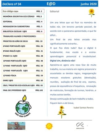 4
9ºANO E.V. E@D PÁG. 38
8ºANO INGLÊS E@D PÁG. 31
Eco código capa PÁG. 2
Isabel Santos Pereira
MEMÓRIA DESCRITIVA ECO CÓDIGO PÁG.3
Editorial
BIBLIOTECA ESCOLAR E@D PÁG. 6
TRABALHOS ALUNOS E PROFESSORES:
PROJETOS EB JOÃO DE DEUS PÁG. 19
6ºANO PORTUGUÊS E@D PÁG. 26
12ºANO PORTUGUÊS E@D PÁG. 51
C&D / PROJETOS ECO-ESCOLAS E@D PÁG. 65
FNAL DO 3ºPERÍODO E@D PÁG.143
EDITORIAL PÁG. 4
EMRC E@D PÁG. 60
DeClara nº 34 E@D junho 2020
10ºANO PORTUGUÊS E@D PÁG. 48
11ºANO PORTUGUÊS E@D PÁG. 50
Um ano letivo que vai ficar na memória de
todos nós. Um terceiro período possível, de
acordo com o panorama apresentado, e que foi
difícil…
Um final de ano letivo ansiado mas
significativamente estranho…
O que fica disto tudo? Que o digital é
fundamental, mas escola e o ensino-
aprendizagem presencial é insubstituível.
Digital sim, distância não!
Aproxima-se agora uma nova fase de muito
trabalho, na sua maioria em regime presencial e
acauteladas as devidas regras, megaoperação
manuais escolares gratuitos (devolução),
reuniões, avaliação de final de ano, exames,
provas de equivalência à frequência, renovação
de matriculas, formação de turmas, horários…e
muitas outras tarefas.
Desejo continuação de bom trabalho a todos.
Fiquem bem e até breve,
MENSAGEM DA SUBDIRETORA PÁG. 5
12ºANO FÍSICA PÁG. 59
 