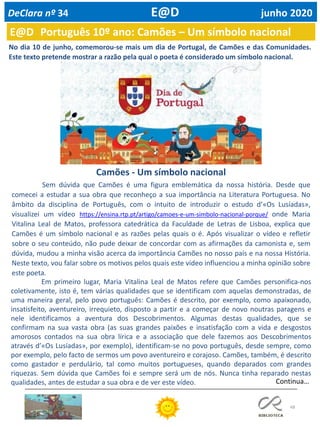 48
E@D Português 10º ano: Camões – Um símbolo nacional
DeClara nº 34 E@D junho 2020
No dia 10 de junho, comemorou-se mais um dia de Portugal, de Camões e das Comunidades.
Este texto pretende mostrar a razão pela qual o poeta é considerado um símbolo nacional.
Camões - Um símbolo nacional
Sem dúvida que Camões é uma figura emblemática da nossa história. Desde que
comecei a estudar a sua obra que reconheço a sua importância na Literatura Portuguesa. No
âmbito da disciplina de Português, com o intuito de introduzir o estudo d’«Os Lusíadas»,
visualizei um vídeo https://ensina.rtp.pt/artigo/camoes-e-um-simbolo-nacional-porque/ onde Maria
Vitalina Leal de Matos, professora catedrática da Faculdade de Letras de Lisboa, explica que
Camões é um símbolo nacional e as razões pelas quais o é. Após visualizar o vídeo e refletir
sobre o seu conteúdo, não pude deixar de concordar com as afirmações da camonista e, sem
dúvida, mudou a minha visão acerca da importância Camões no nosso país e na nossa História.
Neste texto, vou falar sobre os motivos pelos quais este vídeo influenciou a minha opinião sobre
este poeta.
Em primeiro lugar, Maria Vitalina Leal de Matos refere que Camões personifica-nos
coletivamente, isto é, tem várias qualidades que se identificam com aquelas demonstradas, de
uma maneira geral, pelo povo português: Camões é descrito, por exemplo, como apaixonado,
insatisfeito, aventureiro, irrequieto, disposto a partir e a começar de novo noutras paragens e
nele identificamos a aventura dos Descobrimentos. Algumas destas qualidades, que se
confirmam na sua vasta obra (as suas grandes paixões e insatisfação com a vida e desgostos
amorosos contados na sua obra lírica e a associação que dele fazemos aos Descobrimentos
através d’«Os Lusíadas», por exemplo), identificam-se no povo português, desde sempre, como
por exemplo, pelo facto de sermos um povo aventureiro e corajoso. Camões, também, é descrito
como gastador e perdulário, tal como muitos portugueses, quando deparados com grandes
riquezas. Sem dúvida que Camões foi e sempre será um de nós. Nunca tinha reparado nestas
qualidades, antes de estudar a sua obra e de ver este vídeo. Continua…
 
