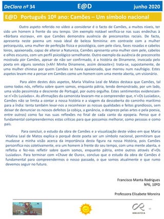 49
E@D Português 10º ano: Camões – Um símbolo nacional
DeClara nº 34 E@D junho 2020
Outro aspeto referido no vídeo a considerar é o facto de Camões, a muitos níveis, ter
sido um homem à frente do seu tempo. Um exemplo notável verifica-se nas suas endechas à
«Bárbara escrava», em que Camões demonstra ausência de preconceitos raciais. De facto,
apresenta neste poema um novo ideal de beleza feminina: em contraste com a mulher
petrarquista, uma mulher de perfeição física e psicológica, com pele clara, faces rosadas e cabelos
loiros, apaixonada, capaz de alterar a Natureza, Camões apresenta uma mulher com pele, cabelos
e olhos escuros, com um perfil psicológico semelhante. Outro exemplo da ausência de preconceito
mostrada por Camões, apesar de não ser confirmado, é a história de Dinamene, invocada pelo
poeta em alguns sonetos («Ah! Minha Dinamene, assim deixaste»): trata-se, supostamente, de
uma mulher chinesa por quem Camões se havia apaixonado, que morreu num naufrágio. Estes
aspetos levam-me a pensar em Camões como um homem com uma mente aberta, um visionário.
Para além destes dois aspetos, Maria Vitalina Leal de Matos destaca que Camões, tal
como todos nós, refletiu sobre quem somos, enquanto pátria, tendo demonstrado, por um lado,
uma visão pessimista e descrente de Portugal, por outro orgulho. Estes sentimentos evidenciam-
se n’«Os Lusíadas». As afirmações da camonista levaram-me a compreender que, n’«Os Lusíadas»,
Camões não se limita a contar a nossa história e a viagem da descoberta do caminho marítimo
para a Índia: tenta também levar-nos a reconhecer as nossas qualidades e feitos grandiosos, sem
deixar de denunciar os nossos defeitos (a cobiça, a ganância, o desprezo pelas artes e pela poesia,
entre outros) como faz nas suas reflexões no final de cada canto da epopeia. Penso que é
fundamental compreendermos estas críticas para que possamos melhorar, como pessoas e como
país.
Para concluir, o estudo da obra de Camões e a visualização deste vídeo em que Maria
Vitalina Leal de Matos explica o porquê deste poeta ser um símbolo nacional, permitiram que
mudasse a minha visão acerca da importância desta figura na nossa História, pois Camões
personifica-nos coletivamente, era um homem à frente do seu tempo, com uma mente aberta, e
refletiu e fez-nos refletir sobre quem somos, enquanto pátria, entre outros através d’«Os
Lusíadas». Para terminar com «Chave de Ouro», concluo que o estudo da obra de Camões é
fundamental para compreendermos o nosso passado, o que somos atualmente e que rumo
devemos seguir no futuro.
Francisco Manta Rodrigues
Nº6, 10ºD
Professora Elisabete Moreira
 