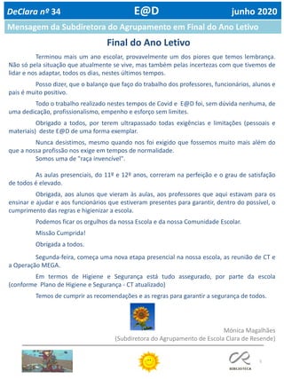 5
Mensagem da Subdiretora do Agrupamento em Final do Ano Letivo
DeClara nº 34 E@D junho 2020
Mónica Magalhães
(Subdiretora do Agrupamento de Escola Clara de Resende)
Terminou mais um ano escolar, provavelmente um dos piores que temos lembrança.
Não só pela situação que atualmente se vive, mas também pelas incertezas com que tivemos de
lidar e nos adaptar, todos os dias, nestes últimos tempos.
Posso dizer, que o balanço que faço do trabalho dos professores, funcionários, alunos e
pais é muito positivo.
Todo o trabalho realizado nestes tempos de Covid e E@D foi, sem dúvida nenhuma, de
uma dedicação, profissionalismo, empenho e esforço sem limites.
Obrigado a todos, por terem ultrapassado todas exigências e limitações (pessoais e
materiais) deste E@D de uma forma exemplar.
Nunca desistimos, mesmo quando nos foi exigido que fossemos muito mais além do
que a nossa profissão nos exige em tempos de normalidade.
Somos uma de "raça invencível".
As aulas presenciais, do 11º e 12º anos, correram na perfeição e o grau de satisfação
de todos é elevado.
Obrigada, aos alunos que vieram às aulas, aos professores que aqui estavam para os
ensinar e ajudar e aos funcionários que estiveram presentes para garantir, dentro do possível, o
cumprimento das regras e higienizar a escola.
Podemos ficar os orgulhos da nossa Escola e da nossa Comunidade Escolar.
Missão Cumprida!
Obrigada a todos.
Segunda-feira, começa uma nova etapa presencial na nossa escola, as reunião de CT e
a Operação MEGA.
Em termos de Higiene e Segurança está tudo assegurado, por parte da escola
(conforme Plano de Higiene e Segurança - CT atualizado)
Temos de cumprir as recomendações e as regras para garantir a segurança de todos.
Final do Ano Letivo
 