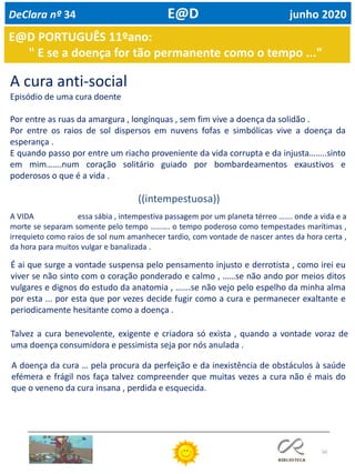 50
E@D PORTUGUÊS 11ºano:
" E se a doença for tão permanente como o tempo ..."
A cura anti-social
Episódio de uma cura doente
Por entre as ruas da amargura , longínquas , sem fim vive a doença da solidão .
Por entre os raios de sol dispersos em nuvens fofas e simbólicas vive a doença da
esperança .
E quando passo por entre um riacho proveniente da vida corrupta e da injusta……..sinto
em mim…….num coração solitário guiado por bombardeamentos exaustivos e
poderosos o que é a vida .
((intempestuosa))
A VIDA essa sábia , intempestiva passagem por um planeta térreo ……. onde a vida e a
morte se separam somente pelo tempo ………. o tempo poderoso como tempestades marítimas ,
irrequieto como raios de sol num amanhecer tardio, com vontade de nascer antes da hora certa ,
da hora para muitos vulgar e banalizada .
É ai que surge a vontade suspensa pelo pensamento injusto e derrotista , como irei eu
viver se não sinto com o coração ponderado e calmo , ……se não ando por meios ditos
vulgares e dignos do estudo da anatomia , …….se não vejo pelo espelho da minha alma
por esta ... por esta que por vezes decide fugir como a cura e permanecer exaltante e
periodicamente hesitante como a doença .
Talvez a cura benevolente, exigente e criadora só exista , quando a vontade voraz de
uma doença consumidora e pessimista seja por nós anulada .
A doença da cura … pela procura da perfeição e da inexistência de obstáculos à saúde
efémera e frágil nos faça talvez compreender que muitas vezes a cura não é mais do
que o veneno da cura insana , perdida e esquecida.
DeClara nº 34 E@D junho 2020
 