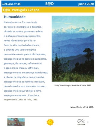 55
Humanidade
Na tarde calma e fria que circula
por entre os eucaliptos e a distância,
olhando as nuvens quase nada rubras
e a névoa consentida pelos montes,
névoa não subindo por não ser
fumo da vida que trabalha e teima,
e olhando uma verdura fugitiva
que a noite no céu queima tão depressa,
esqueço-me que há gente em cada parte,
gente que, de sempre, sofre e morre,
e agora morre mais ou sofre mais,
esqueço-me que a esperança abandonada,
a não ser de ninguém, é sempre minha,
esqueço-me que os homens a renovam,
que o fumo dos seus lares sobe nos ares...
Esqueço-me de ouvir cheirar a Terra,
esqueço-me que vivo... E anoitece.
Vasily Vereshchagin, Himalaias à Tarde, 1875
Jorge de Sena, Coroa da Terra, 1946.
Manel Dinis, nº 14, 12ºD
E@D Português 12º ano
DeClara nº 34 E@D junho 2020
 